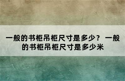 一般的书柜吊柜尺寸是多少？ 一般的书柜吊柜尺寸是多少米